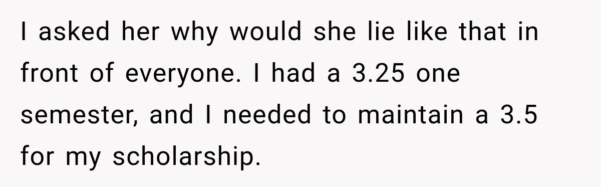 I asked her why would she lie like that in front of everyone. I had a 3.25 one semester, and I needed to maintain a 3.5 for my scholarship.