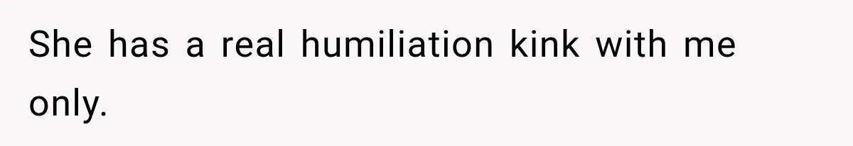 She has a real humiliation kink with me only.