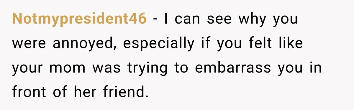 Notmypresident46 − I can see why you were annoyed, especially if you felt like your mom was trying to embarrass you in front of her friend.