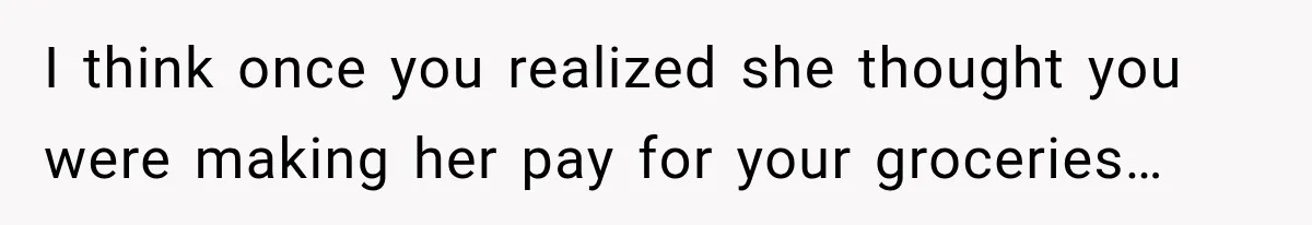 I think once you realized she thought you were making her pay for your groceries…
