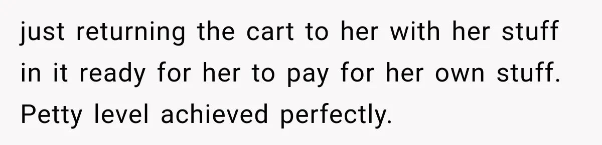 just returning the cart to her with her stuff in it ready for her to pay for her own stuff. Petty level achieved perfectly.