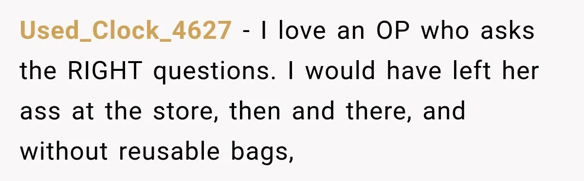 Used_Clock_4627 − I love an OP who asks the RIGHT questions. I would have left her ass at the store, then and there, and without reusable bags,