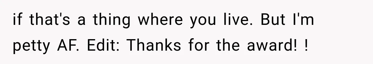 if that's a thing where you live. But I'm petty AF. Edit: Thanks for the award! !