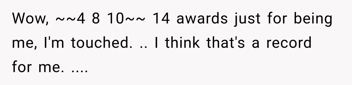 Wow, ~~4 8 10~~ 14 awards just for being me, I'm touched. .. I think that's a record for me. ....