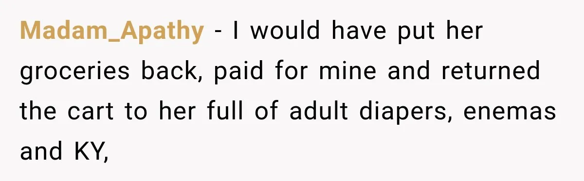 Madam_Apathy − I would have put her groceries back, paid for mine and returned the cart to her full of adult diapers, enemas and KY,