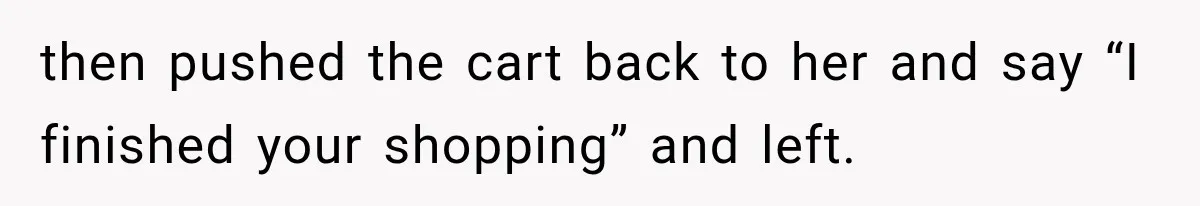 then pushed the cart back to her and say “I finished your shopping” and left.