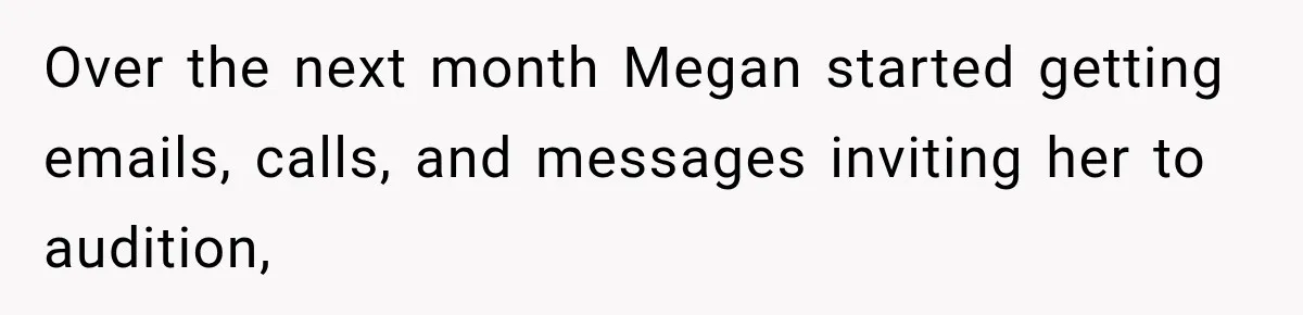 Over the next month Megan started getting emails, calls, and messages inviting her to audition,