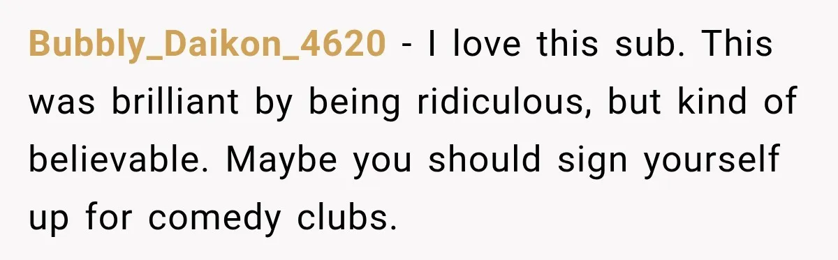 Bubbly_Daikon_4620 − I love this sub. This was brilliant by being ridiculous, but kind of believable. Maybe you should sign yourself up for comedy clubs.