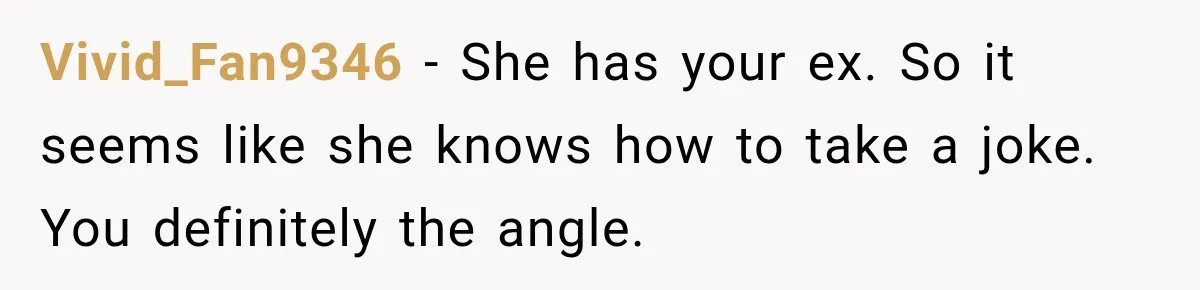 Vivid_Fan9346 − She has your ex. So it seems like she knows how to take a joke. You definitely the angle.