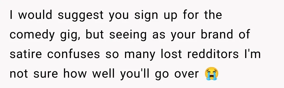 I would suggest you sign up for the comedy gig, but seeing as your brand of satire confuses so many lost redditors I'm not sure how well you'll go over...