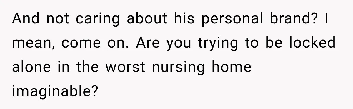 And not caring about his personal brand? I mean, come on. Are you trying to be locked alone in the worst nursing home imaginable?