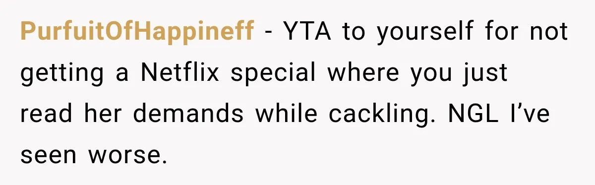PurfuitOfHappineff − YTA to yourself for not getting a Netflix special where you just read her demands while cackling. NGL I’ve seen worse.