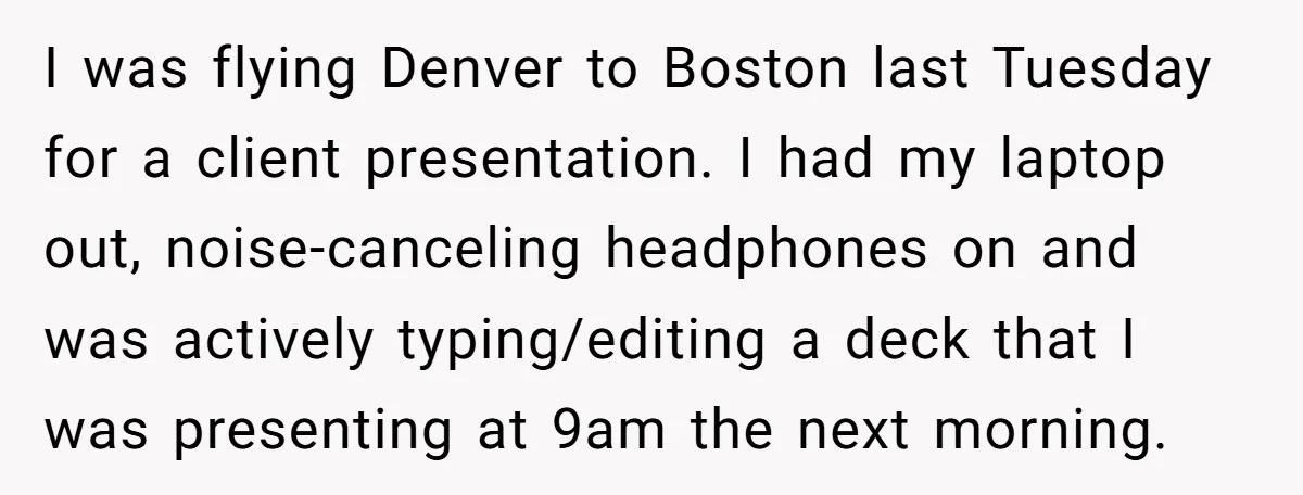 I was flying Denver to Boston last Tuesday for a client presentation. I had my laptop out, noise-canceling headphones on and was actively typing/editing a deck that I was presenting...
