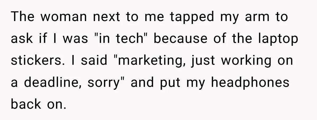 The woman next to me tapped my arm to ask if I was "in tech" because of the laptop stickers. I said "marketing, just working on a deadline, sorry" and...