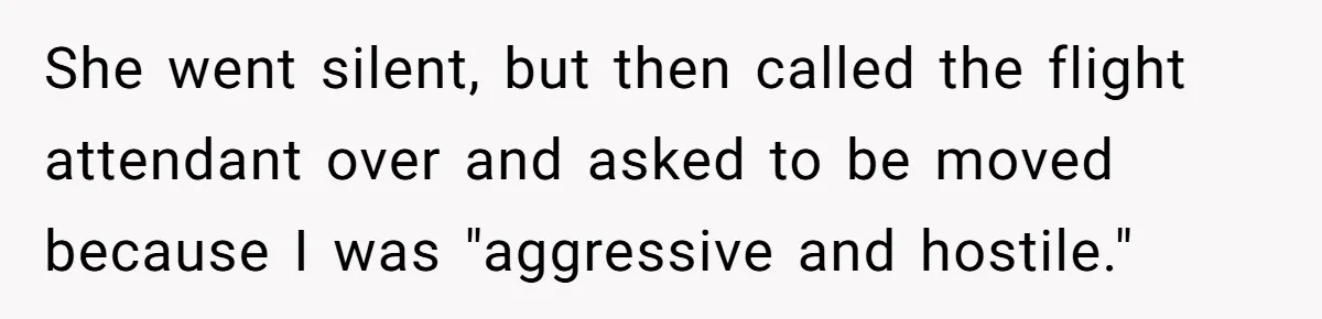 She went silent, but then called the flight attendant over and asked to be moved because I was "aggressive and hostile."