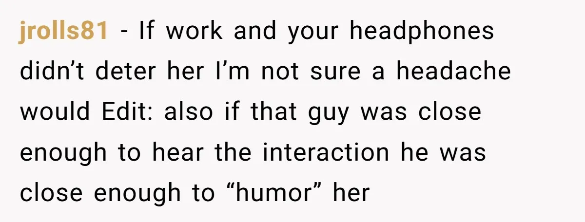 jrolls81 − If work and your headphones didn’t deter her I’m not sure a headache would Edit: also if that guy was close enough to hear the interaction he was...
