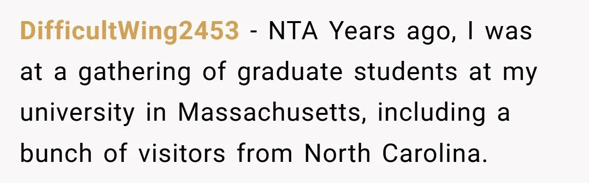 DifficultWing2453 − NTA Years ago, I was at a gathering of graduate students at my university in Massachusetts, including a bunch of visitors from North Carolina.