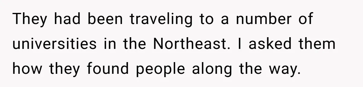 They had been traveling to a number of universities in the Northeast. I asked them how they found people along the way.