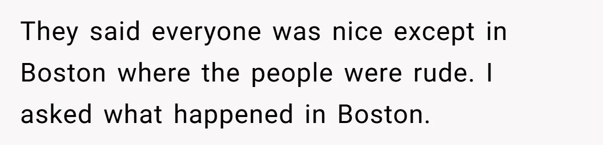 They said everyone was nice except in Boston where the people were rude. I asked what happened in Boston.