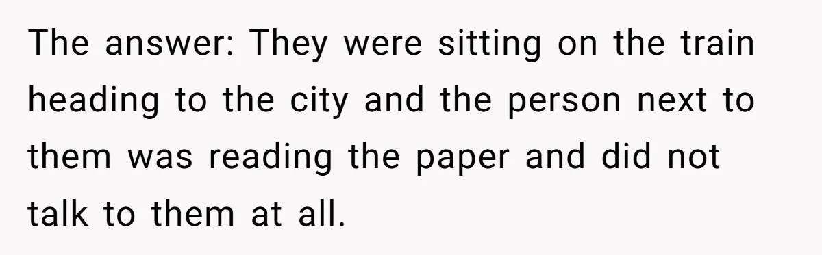 The answer: They were sitting on the train heading to the city and the person next to them was reading the paper and did not talk to them at all.