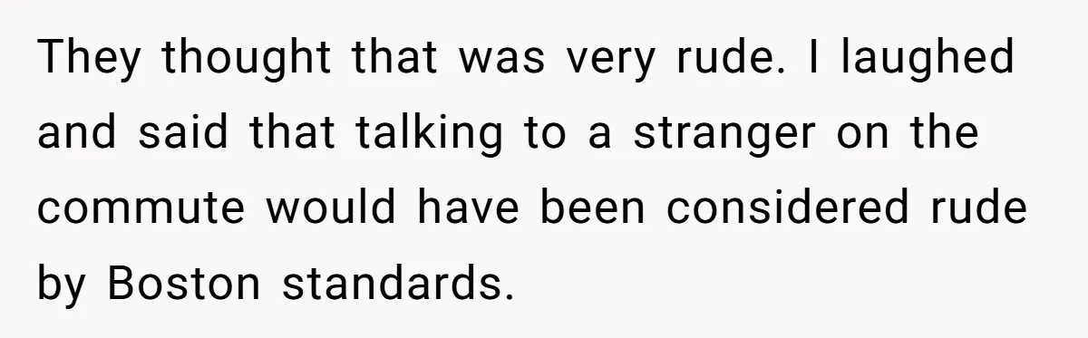 They thought that was very rude. I laughed and said that talking to a stranger on the commute would have been considered rude by Boston standards.