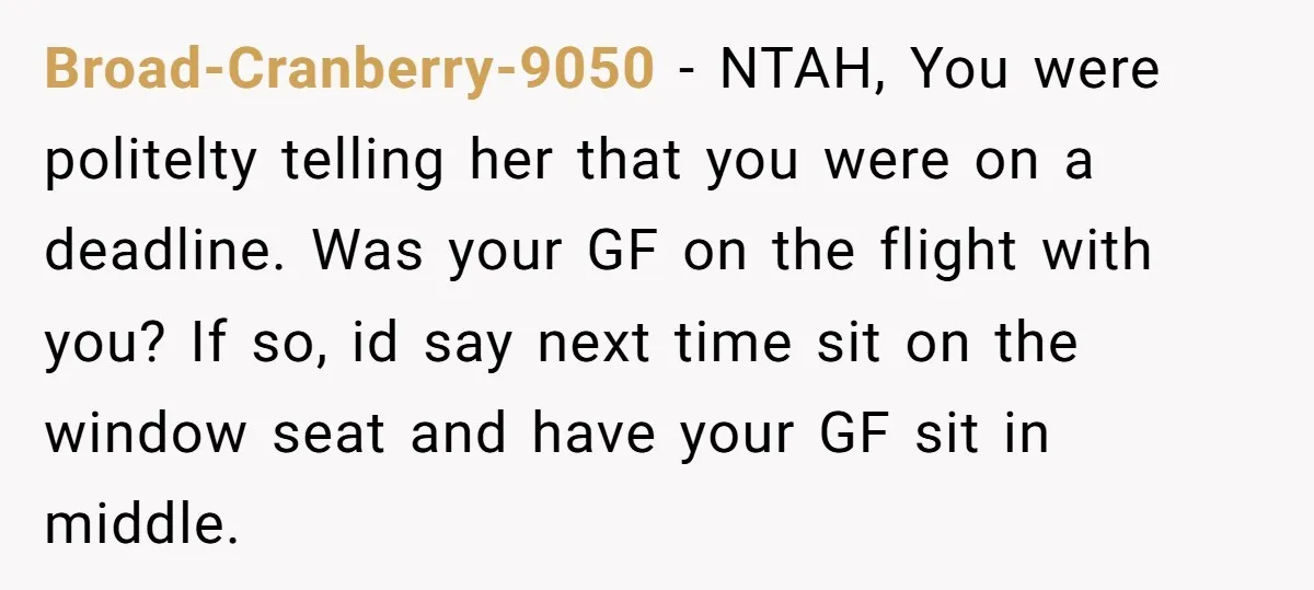 Broad-Cranberry-9050 − NTAH, You were politelty telling her that you were on a deadline. Was your GF on the flight with you? If so, id say next time sit on...