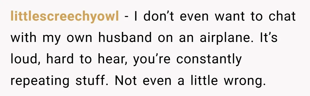 littlescreechyowl − I don’t even want to chat with my own husband on an airplane. It’s loud, hard to hear, you’re constantly repeating stuff. Not even a little wrong.