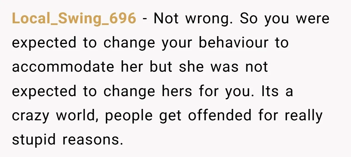 Local_Swing_696 − Not wrong. So you were expected to change your behaviour to accommodate her but she was not expected to change hers for you. Its a crazy world, people...
