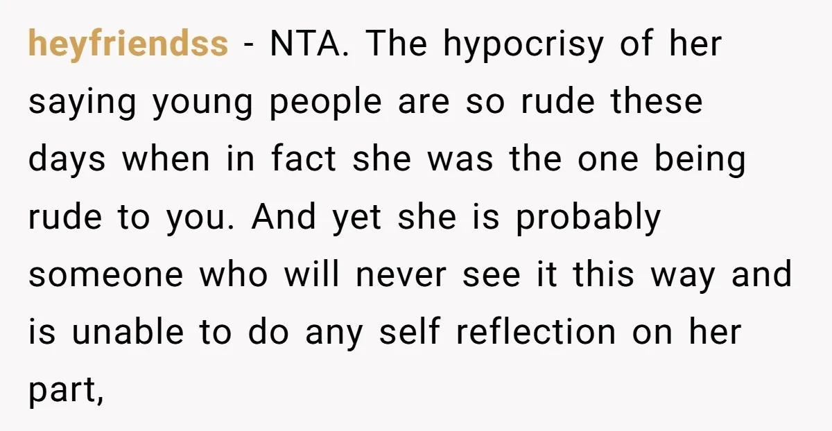 heyfriendss − NTA. The hypocrisy of her saying young people are so rude these days when in fact she was the one being rude to you. And yet she is...