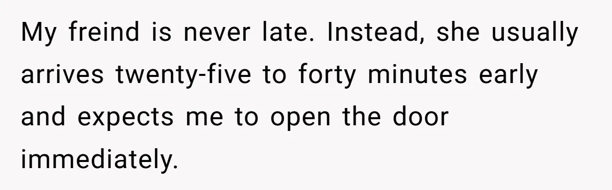 My freind is never late. Instead, she usually arrives twenty-five to forty minutes early and expects me to open the door immediately.