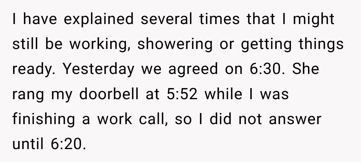 I have explained several times that I might still be working, showering or getting things ready. Yesterday we agreed on 6:30. She rang my doorbell at 5:52 while I was...