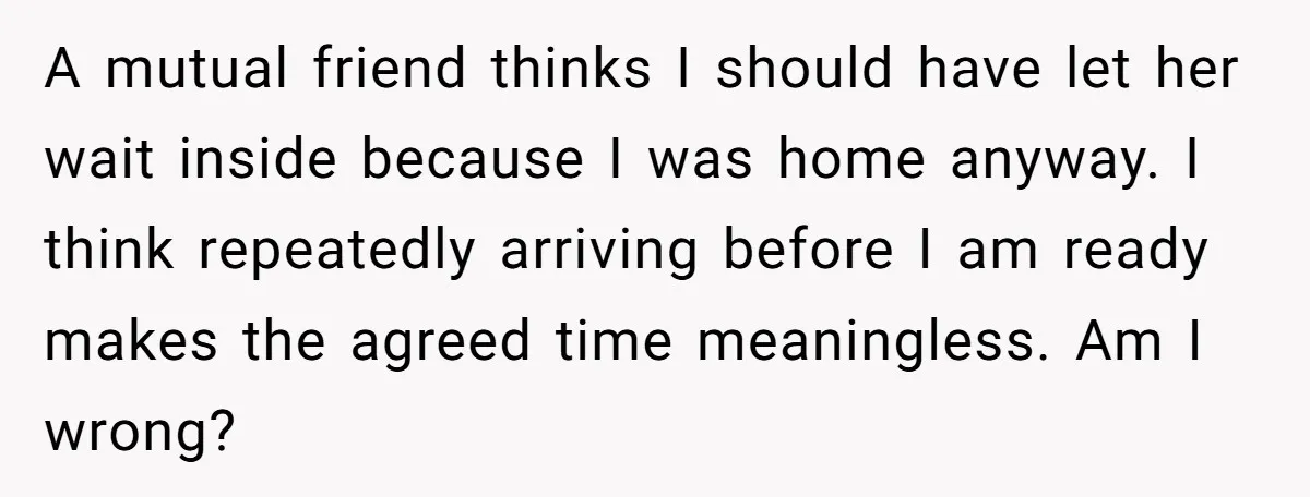 A mutual friend thinks I should have let her wait inside because I was home anyway. I think repeatedly arriving before I am ready makes the agreed time meaningless. Am...