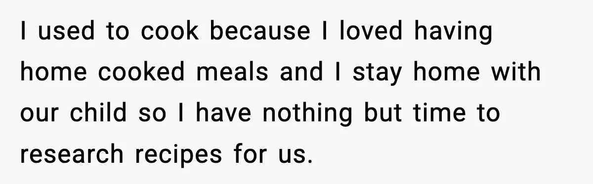 I used to cook because I loved having home cooked meals and I stay home with our child so I have nothing but time to research recipes for us.