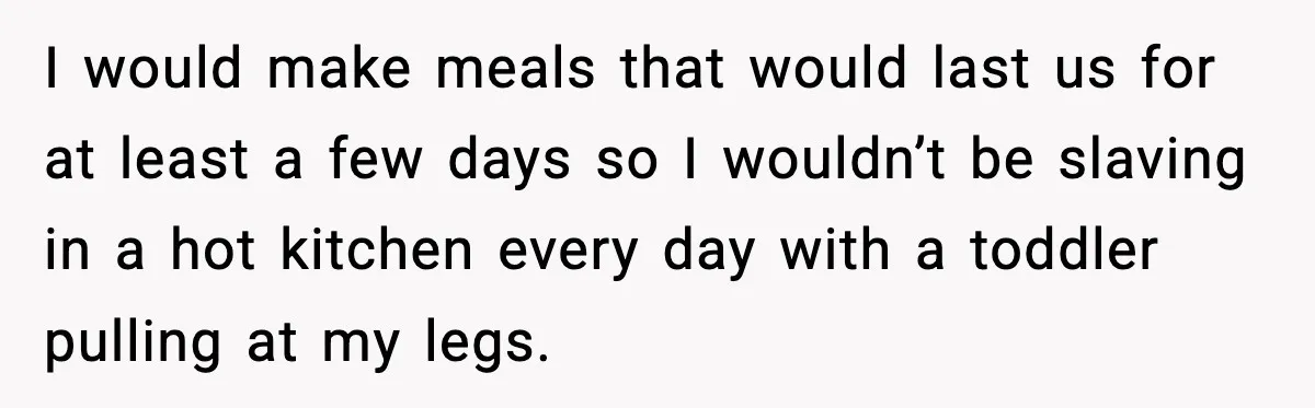 I would make meals that would last us for at least a few days so I wouldn’t be slaving in a hot kitchen every day with a toddler pulling at...