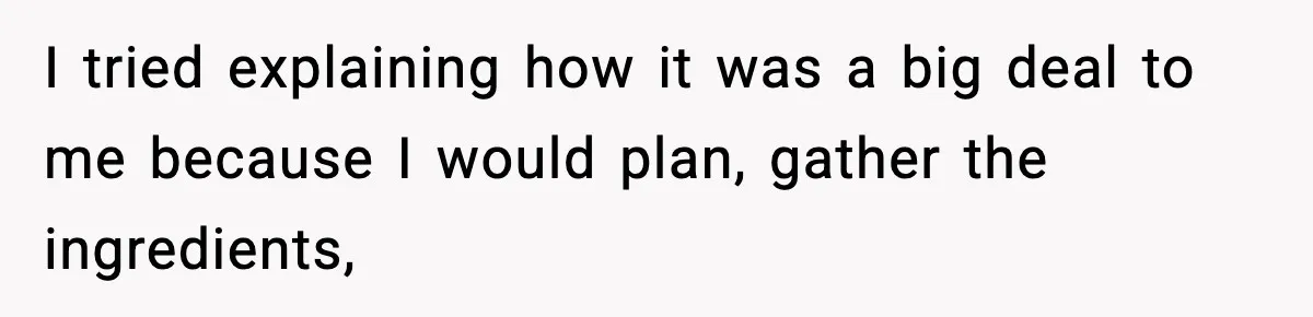 I tried explaining how it was a big deal to me because I would plan, gather the ingredients,