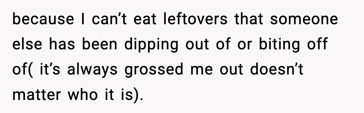 because I can’t eat leftovers that someone else has been dipping out of or biting off of( it’s always grossed me out doesn’t matter who it is).