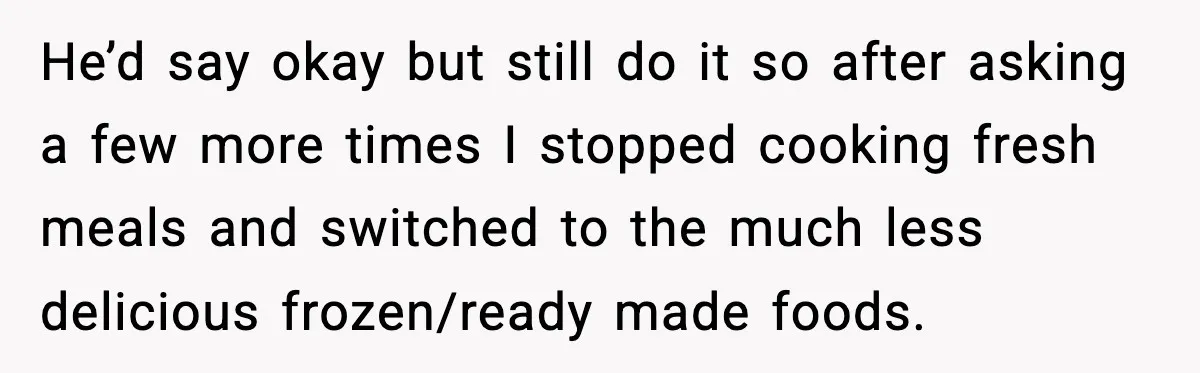 He’d say okay but still do it so after asking a few more times I stopped cooking fresh meals and switched to the much less delicious frozen/ready made foods.