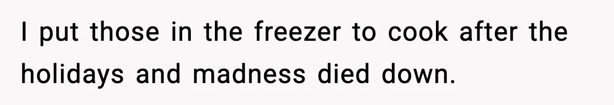 I put those in the freezer to cook after the holidays and madness died down.