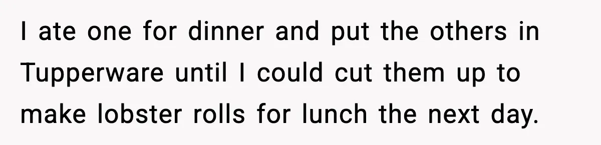 I ate one for dinner and put the others in Tupperware until I could cut them up to make lobster rolls for lunch the next day.