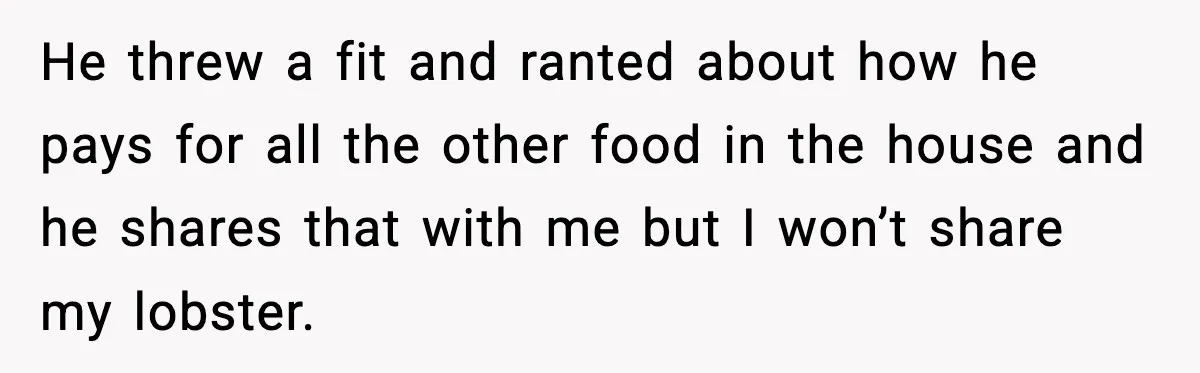 He threw a fit and ranted about how he pays for all the other food in the house and he shares that with me but I won’t share my lobster.