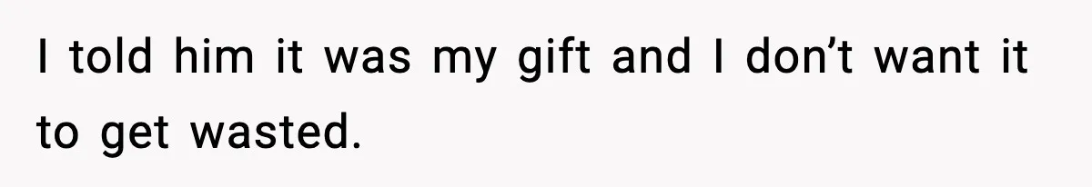 I told him it was my gift and I don’t want it to get wasted.