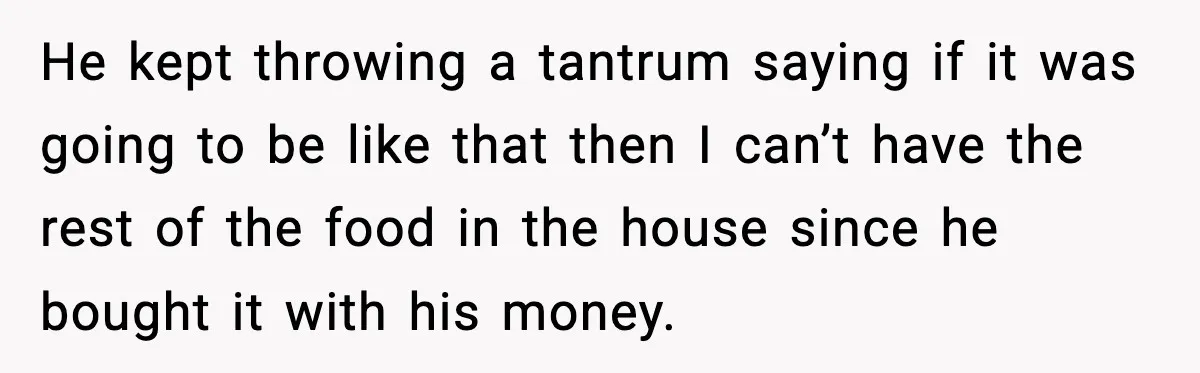 He kept throwing a tantrum saying if it was going to be like that then I can’t have the rest of the food in the house since he bought it...