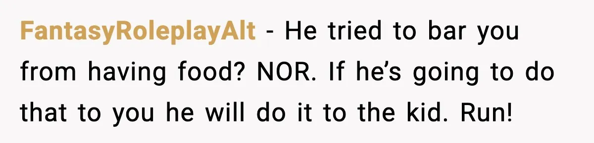 FantasyRoleplayAlt − He tried to bar you from having food? NOR. If he’s going to do that to you he will do it to the kid. Run!