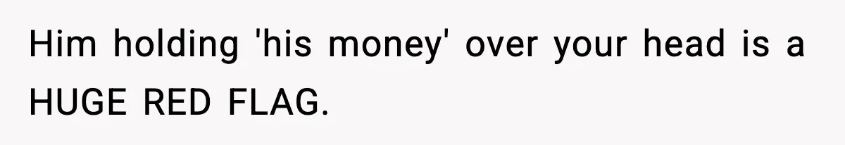 Him holding 'his money' over your head is a HUGE RED FLAG.