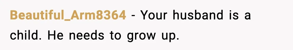 Beautiful_Arm8364 − Your husband is a child. He needs to grow up.