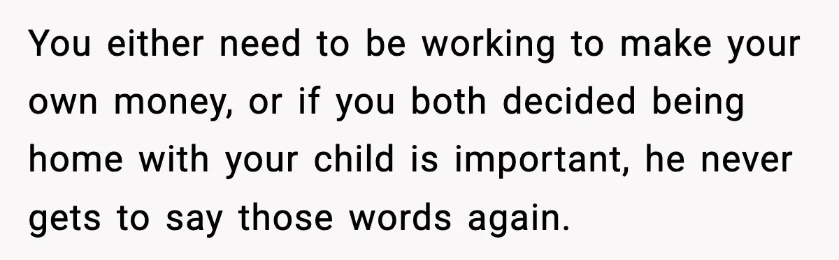 You either need to be working to make your own money, or if you both decided being home with your child is important, he never gets to say those words...