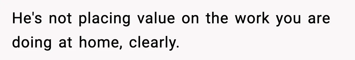 He's not placing value on the work you are doing at home, clearly.