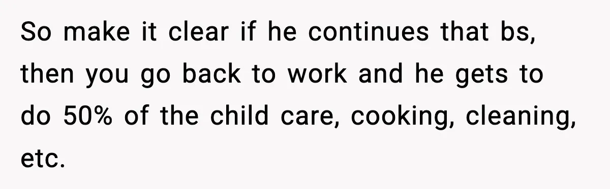 So make it clear if he continues that bs, then you go back to work and he gets to do 50% of the child care, cooking, cleaning, etc.