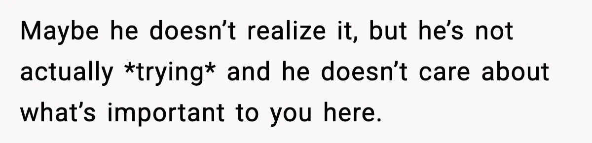 Maybe he doesn’t realize it, but he’s not actually *trying* and he doesn’t care about what’s important to you here.