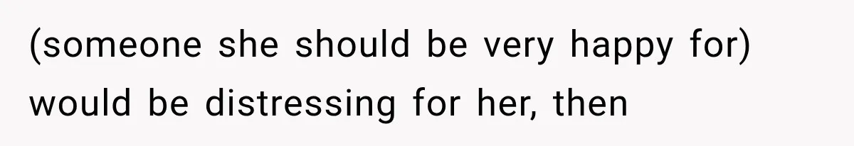 (someone she should be very happy for) would be distressing for her, then